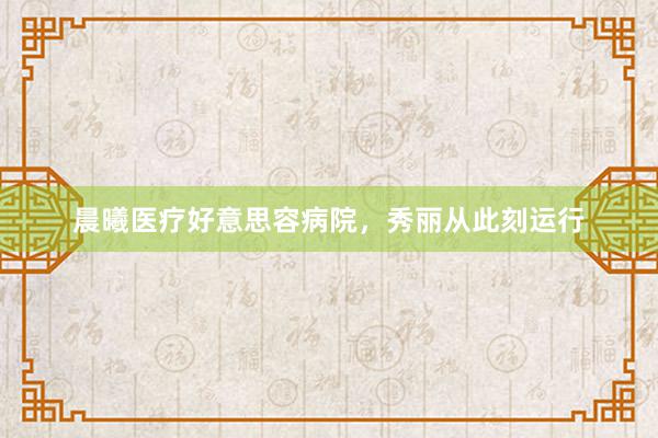 晨曦医疗好意思容病院，秀丽从此刻运行